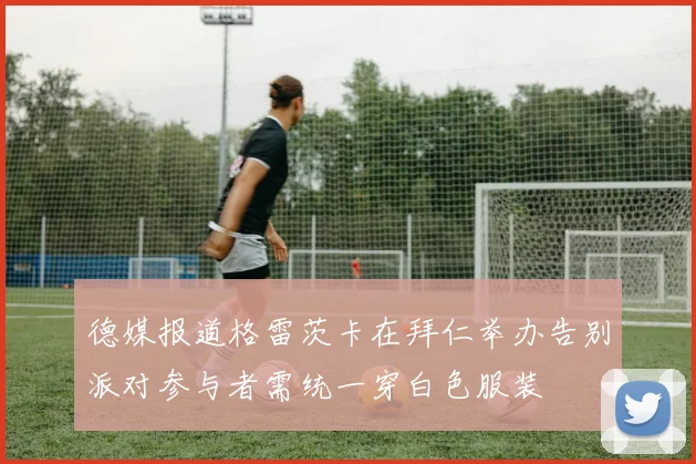 德媒报道格雷茨卡在拜仁举办告别派对参与者需统一穿白色服装