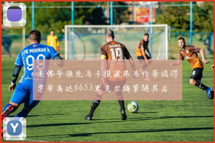 老佛爷领先马卡报道弗洛伦蒂诺得票率高达6653里克尔梅紧随其后