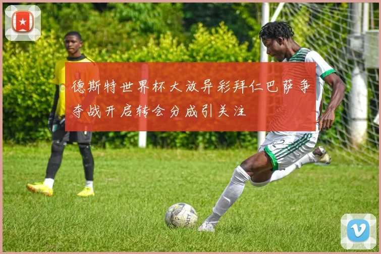 德斯特世界杯大放异彩拜仁巴萨争夺战开启转会分成引关注