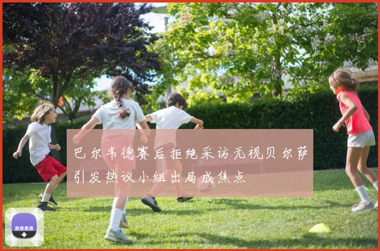 巴尔韦德赛后拒绝采访无视贝尔萨引发热议小组出局成焦点