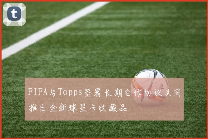 FIFA与Topps签署长期合作协议共同推出全新球星卡收藏品