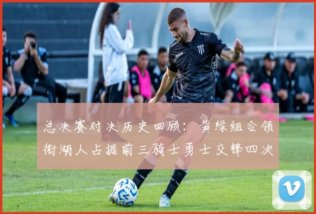 总决赛对决历史回顾：黄绿组合领衔湖人占据前三骑士勇士交锋四次