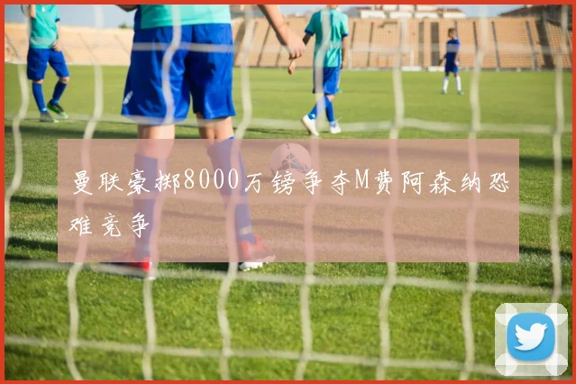 曼联豪掷8000万镑争夺M费阿森纳恐难竞争