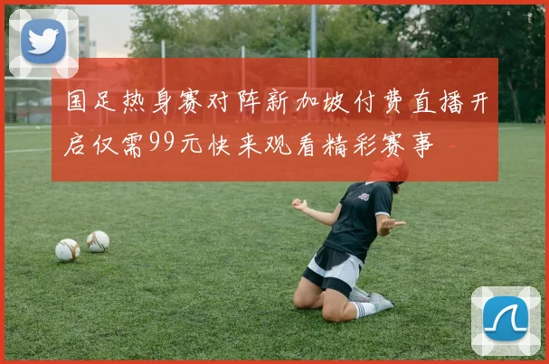 国足热身赛对阵新加坡付费直播开启仅需99元快来观看精彩赛事