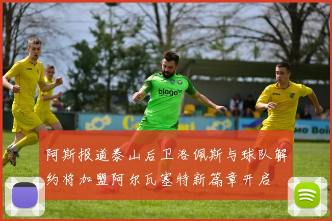 阿斯报道泰山后卫洛佩斯与球队解约将加盟阿尔瓦塞特新篇章开启