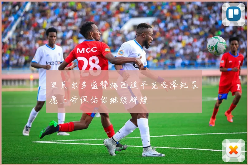里瓦尔多盛赞梅西追平克洛泽纪录愿上帝保佑你继续辉煌