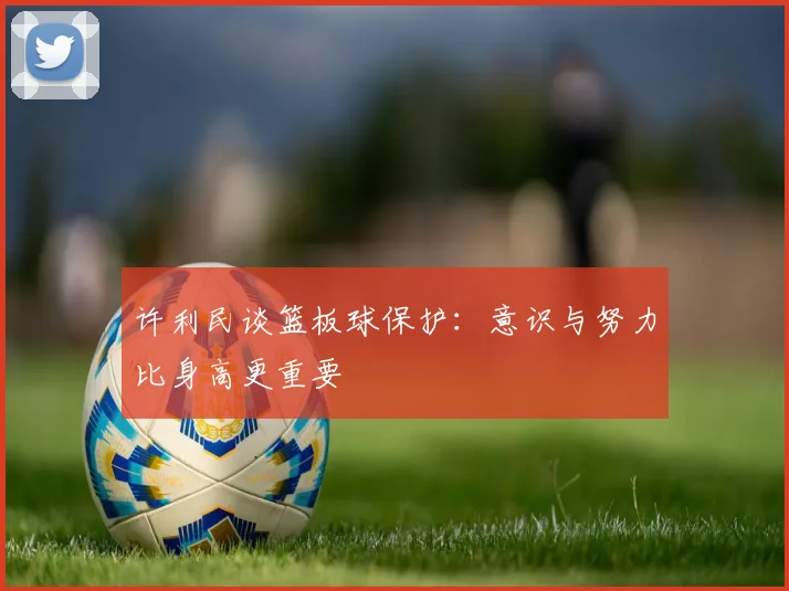 许利民谈篮板球保护：意识与努力比身高更重要