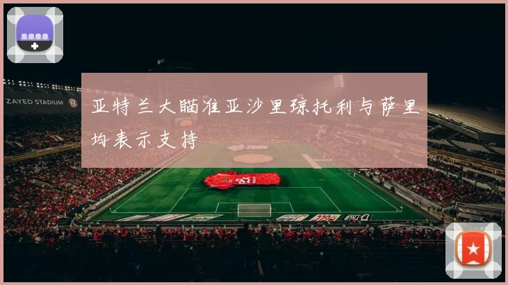 亚特兰大瞄准亚沙里琼托利与萨里均表示支持