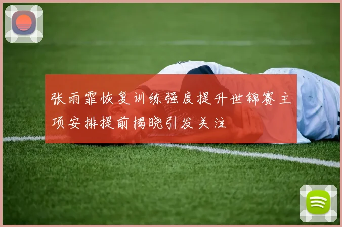 张雨霏恢复训练强度提升世锦赛主项安排提前揭晓引发关注