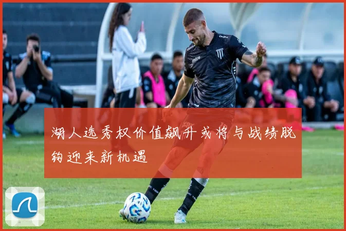 湖人选秀权价值飙升或将与战绩脱钩迎来新机遇