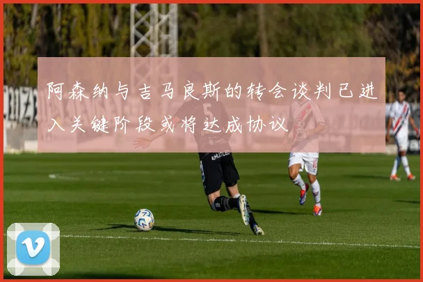 阿森纳与吉马良斯的转会谈判已进入关键阶段或将达成协议