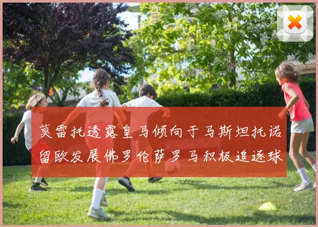 莫雷托透露皇马倾向于马斯坦托诺留欧发展佛罗伦萨罗马积极追逐球员