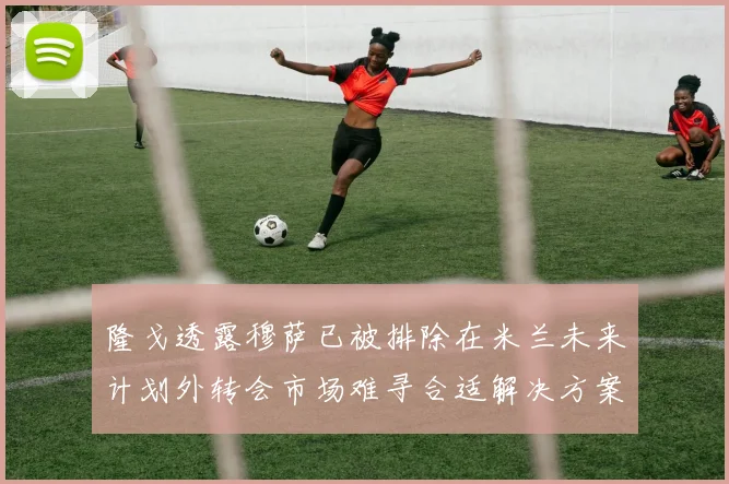 隆戈透露穆萨已被排除在米兰未来计划外转会市场难寻合适解决方案