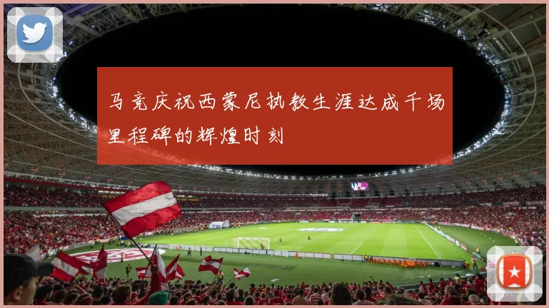 马竞庆祝西蒙尼执教生涯达成千场里程碑的辉煌时刻