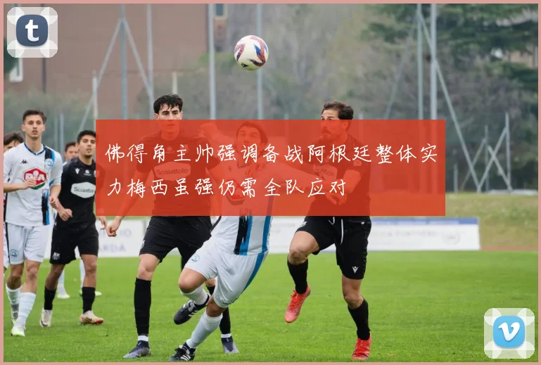 佛得角主帅强调备战阿根廷整体实力梅西虽强仍需全队应对
