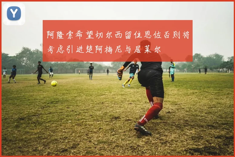 阿隆索希望切尔西留住恩佐否则将考虑引进楚阿梅尼与居莱尔