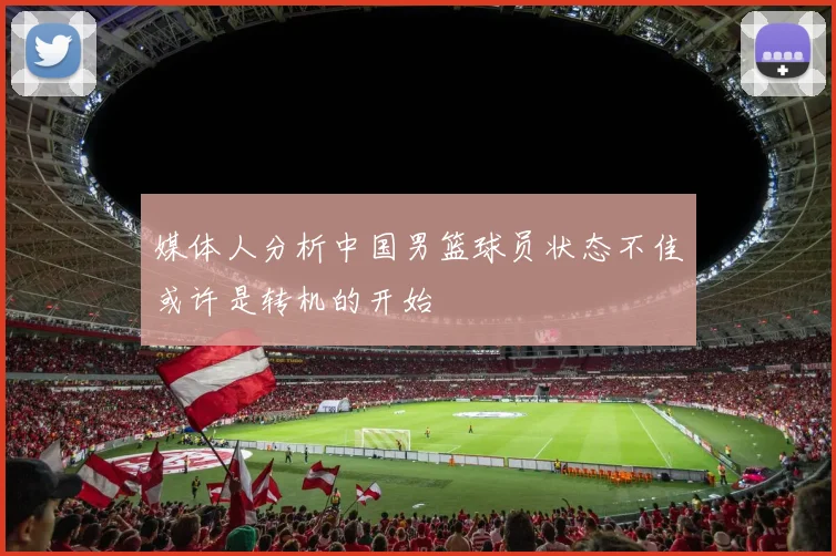 媒体人分析中国男篮球员状态不佳或许是转机的开始