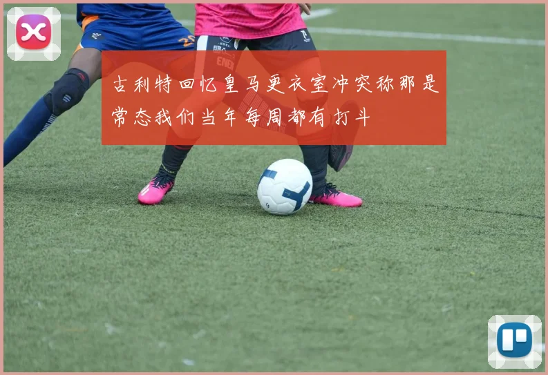 古利特回忆皇马更衣室冲突称那是常态我们当年每周都有打斗