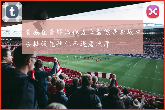 曼城在费耶诺德后卫雷德争夺战中占据领先拜仁已退居次席