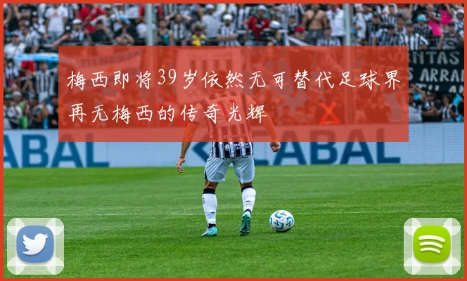 梅西即将39岁依然无可替代足球界再无梅西的传奇光辉