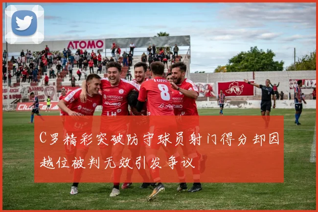 C罗精彩突破防守球员射门得分却因越位被判无效引发争议