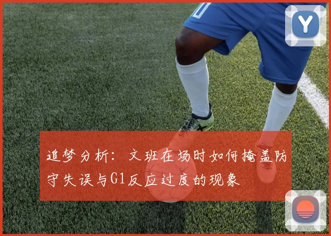 追梦分析：文班在场时如何掩盖防守失误与G1反应过度的现象