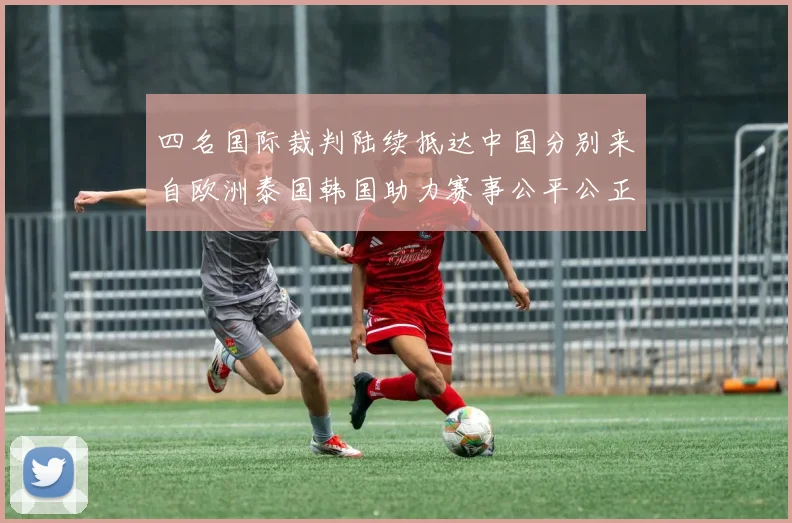 四名国际裁判陆续抵达中国分别来自欧洲泰国韩国助力赛事公平公正