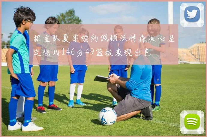 掘金队夏季续约佩顿沃特森决心坚定场均146分49篮板表现出色