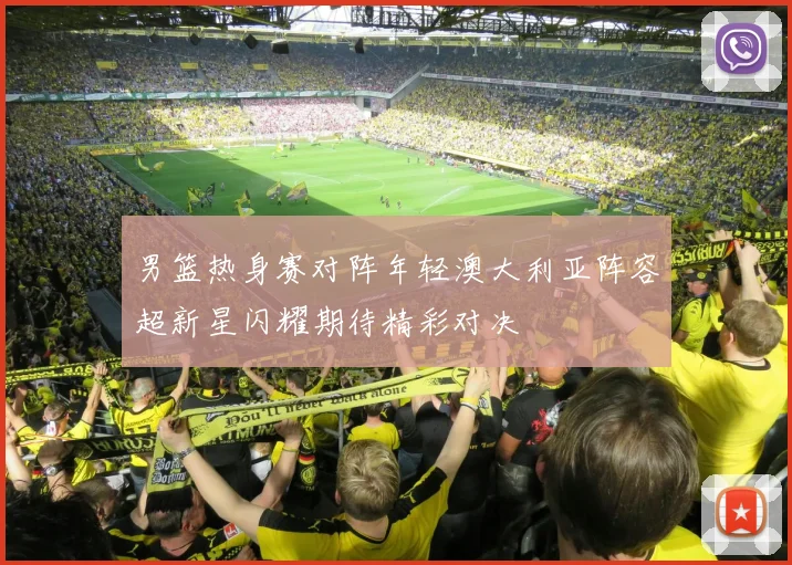 男篮热身赛对阵年轻澳大利亚阵容超新星闪耀期待精彩对决